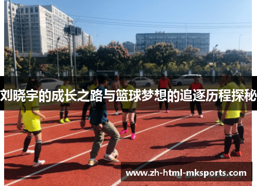 刘晓宇的成长之路与篮球梦想的追逐历程探秘